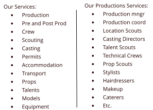 Our Services: •	Production •	Pre and Post Prod •	Crew •	Scouting •	Casting •	Permits •	Accommodation •	Transport •	Props •	Talents •	Models •	Equipment Our Productions Services: •	Production mngr •	Production coord •	Location Scouts •	Casting Directors •	Talent Scouts •	Technical Crews •	Prop Scouts •	Stylists •	Hairdressers •	Makeup •	Caterers •	Etc.