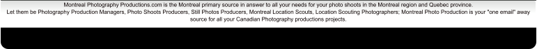 Montreal Photography Productions.com is the Montreal primary source in answer to all your needs for your photo shoots in the Montreal region and Quebec province. Let them be Photography Production Managers, Photo Shoots Producers, Still Photos Producers, Montreal Location Scouts, Location Scouting Photographers; Montreal Photo Production is your "one email" away source for all your Canadian Photography productions projects.