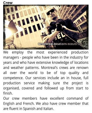 We employ the most experienced production managers - people who have been in the industry for years and who have extensive knowledge of locations and weather patterns. Montreal's crews are renown all over the world to be of top quality and competence. Our services include an in house, full production service making sure the project is organised, covered and followed up from start to finish.  Our crew members have excellent command of English and French. We also have crew member that are fluent in Spanish and Italian. Crew