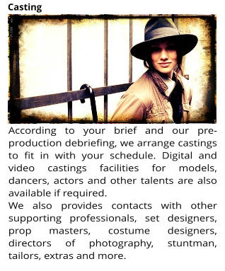 According to your brief and our pre-production debriefing, we arrange castings to fit in with your schedule. Digital and video castings facilities for models, dancers, actors and other talents are also available if required.  We also provides contacts with other supporting professionals, set designers, prop masters, costume designers, directors of photography, stuntman, tailors, extras and more.  Casting