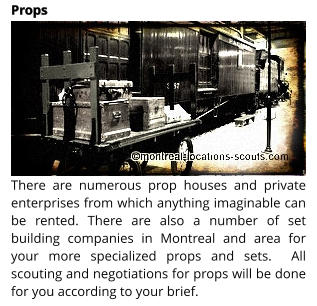 There are numerous prop houses and private enterprises from which anything imaginable can be rented. There are also a number of set building companies in Montreal and area for your more specialized props and sets.  All scouting and negotiations for props will be done for you according to your brief.  Props